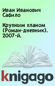 Книга - Крупным планом (Роман-дневник). 2007-й..  Иван Иванович Сабило  - прочитать полностью в библиотеке КнигаГо