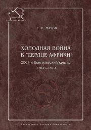 Холодная война в «сердце Африки». СССР и конголезский кризис, 1960–1964. Сергей Васильевич Мазов