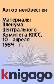 Книга - Материалы Пленума Центрального Комитета КПСС, 10 апреля 1984 г..   Автор неизвестен  - прочитать полностью в библиотеке КнигаГо