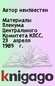 Книга - Материалы Пленума Центрального Комитета КПСС, 23 апреля 1985 г..   Автор неизвестен  - прочитать полностью в библиотеке КнигаГо