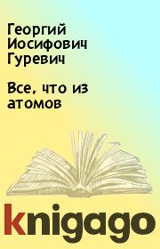 Книга - Все, что из атомов.  Георгий Иосифович Гуревич  - прочитать полностью в библиотеке КнигаГо