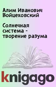 Солнечная система - творение разума. Алим Иванович Войцеховский
