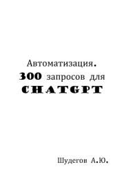 Автоматизация. 300 запросов для ChatGPT. А. Ю. Шудегов