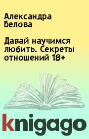 Давай научимся любить. Секреты отношений 18+. Александра Белова