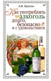 Как употреблять алкоголь долго, безопасно и с удовольствием. Александр Михайлович Васютин