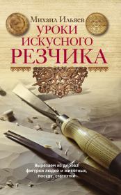 Уроки искусного резчика. Вырезаем из дерева фигурки людей и животных, посуду, статуэтки. Михаил Давыдович Ильяев