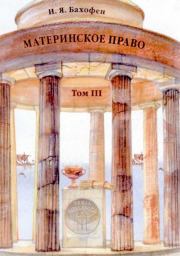 Материнское право. Исследование гинекократии древнего мира в соответствии с ее религиозной и правовой природой. В трех томах. T. III. Иоганн Якоб Бахофен