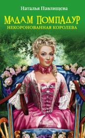Мадам Помпадур. Некоронованная королева. Наталья Павловна Павлищева